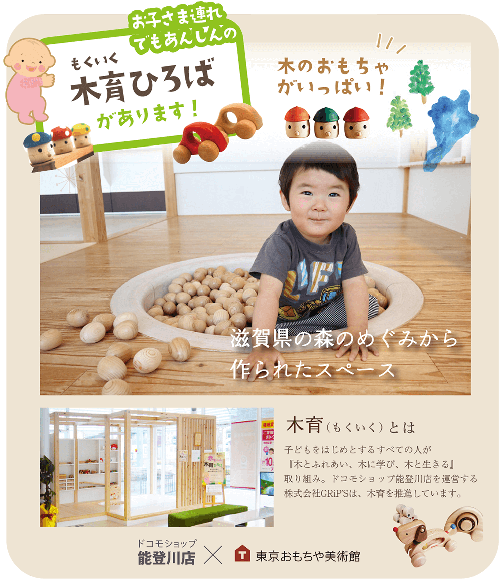 お子さま連れでも安心の木育ひろばがあります！木育とは、子どもをはじめとするすべての人が『木とふれあい、木に学び、木と生きる』取り組み。ドコモショップ能登川店を運営する株式会社GRiP’Sは、木育を推進しています。